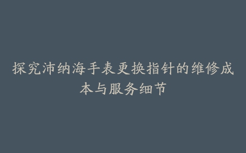 探究沛纳海手表更换指针的维修成本与服务细节