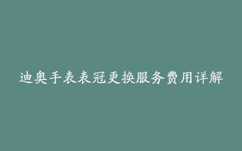 迪奥手表表冠更换服务费用详解