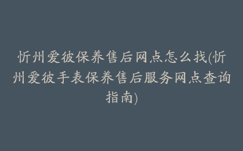 忻州爱彼保养售后网点怎么找(忻州爱彼手表保养售后服务网点查询指南)