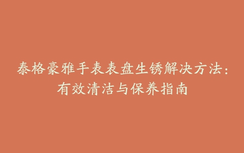 泰格豪雅手表表盘生锈解决方法：有效清洁与保养指南