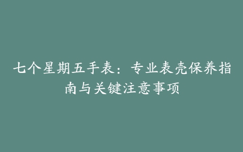 七个星期五手表：专业表壳保养指南与关键注意事项