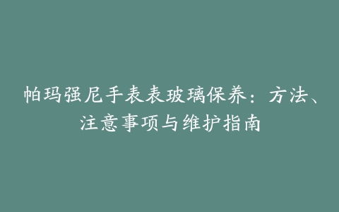 帕玛强尼手表表玻璃保养：方法、注意事项与维护指南