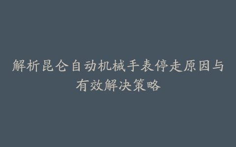 解析昆仑自动机械手表停走原因与有效解决策略