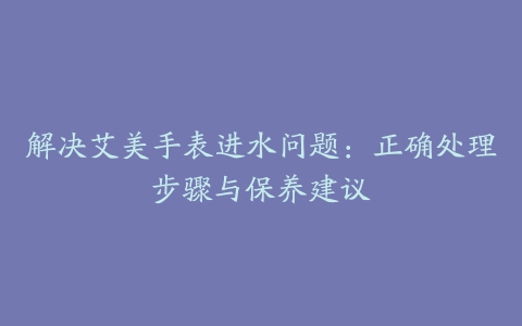 解决艾美手表进水问题：正确处理步骤与保养建议