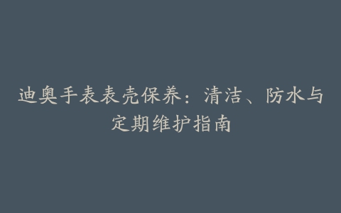 迪奥手表表壳保养：清洁、防水与定期维护指南