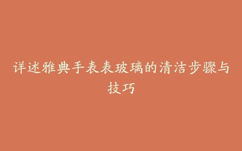 详述雅典手表表玻璃的清洁步骤与技巧