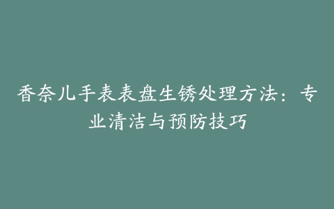 香奈儿手表表盘生锈处理方法：专业清洁与预防技巧