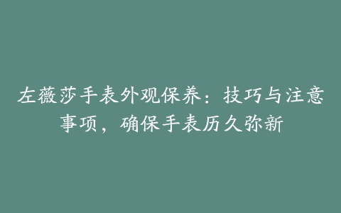 左薇莎手表外观保养：技巧与注意事项，确保手表历久弥新