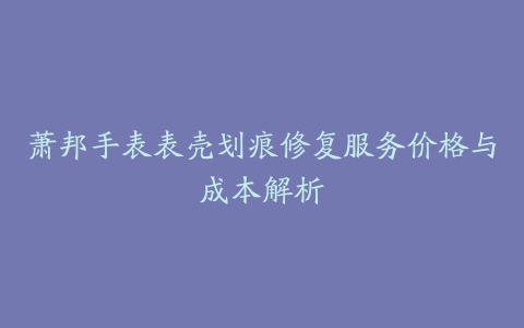 萧邦手表表壳划痕修复服务价格与成本解析