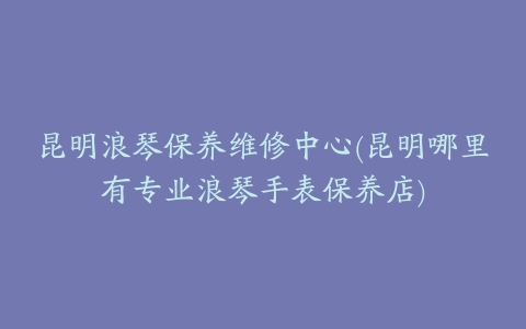 昆明浪琴保养维修中心(昆明哪里有专业浪琴手表保养店)