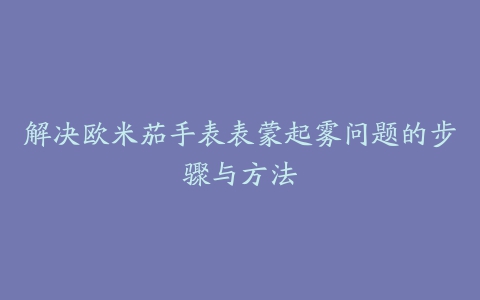 解决欧米茄手表表蒙起雾问题的步骤与方法