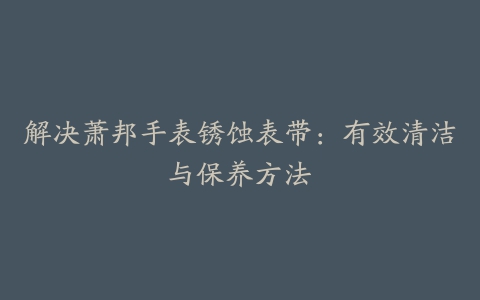 解决萧邦手表锈蚀表带：有效清洁与保养方法