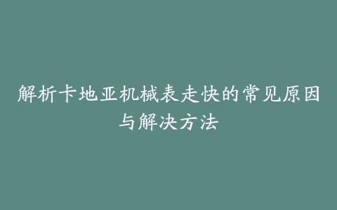 解析卡地亚机械表走快的常见原因与解决方法