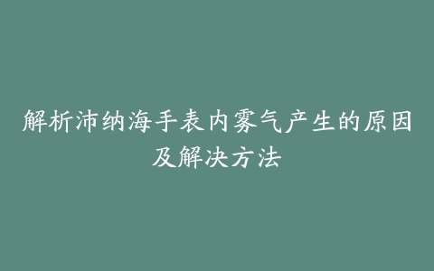 解析沛纳海手表内雾气产生的原因及解决方法