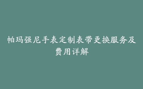 帕玛强尼手表定制表带更换服务及费用详解