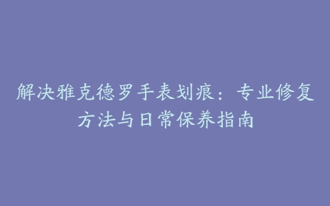 解决雅克德罗手表划痕：专业修复方法与日常保养指南