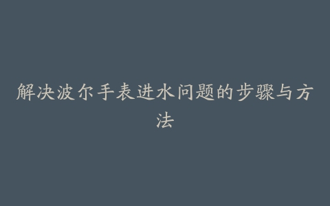 解决波尔手表进水问题的步骤与方法