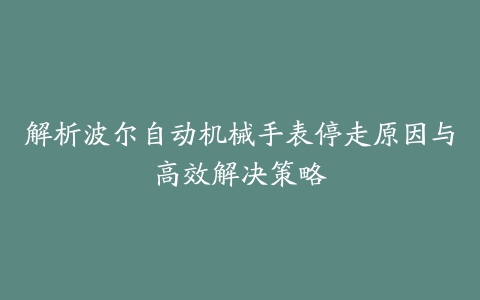 解析波尔自动机械手表停走原因与高效解决策略