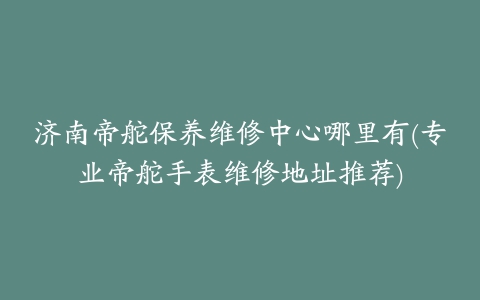 济南帝舵保养维修中心哪里有(专业帝舵手表维修地址推荐)