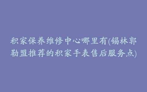 积家保养维修中心哪里有(锡林郭勒盟推荐的积家手表售后服务点)