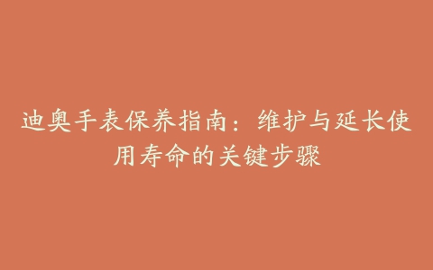 迪奥手表保养指南：维护与延长使用寿命的关键步骤