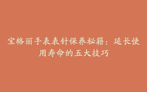 宝格丽手表表针保养秘籍：延长使用寿命的五大技巧