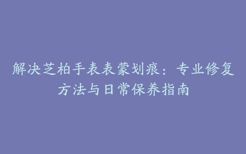 解决芝柏手表表蒙划痕：专业修复方法与日常保养指南