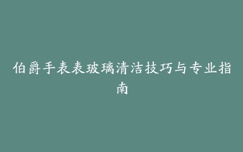 伯爵手表表玻璃清洁技巧与专业指南