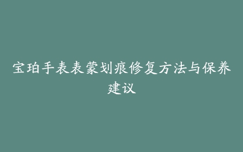 宝珀手表表蒙划痕修复方法与保养建议