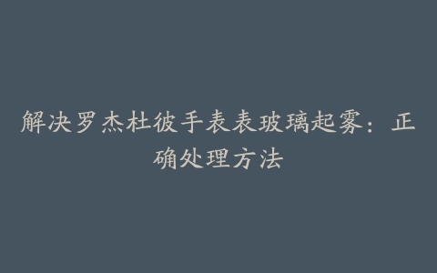 解决罗杰杜彼手表表玻璃起雾：正确处理方法