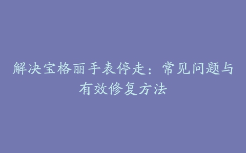 解决宝格丽手表停走：常见问题与有效修复方法