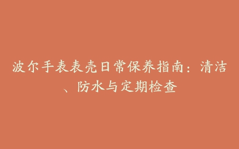 波尔手表表壳日常保养指南：清洁、防水与定期检查