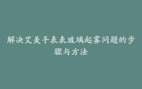 解决艾美手表表玻璃起雾问题的步骤与方法