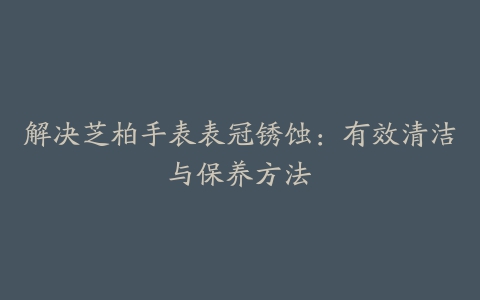 解决芝柏手表表冠锈蚀：有效清洁与保养方法