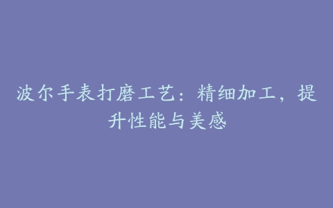 波尔手表打磨工艺：精细加工，提升性能与美感