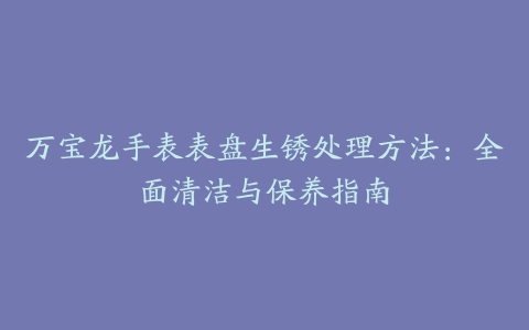 万宝龙手表表盘生锈处理方法：全面清洁与保养指南