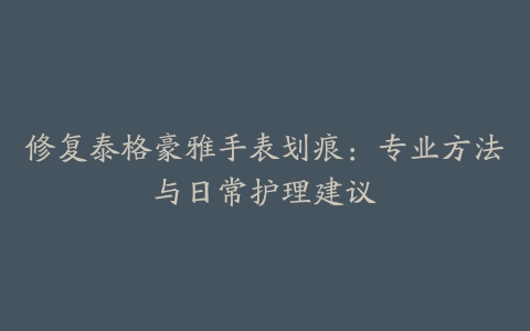 修复泰格豪雅手表划痕：专业方法与日常护理建议