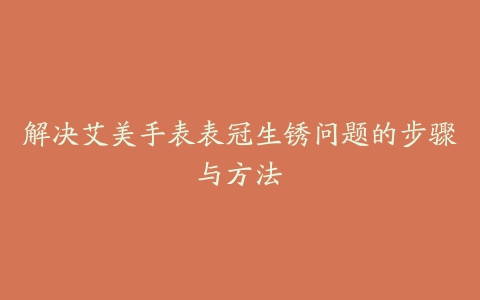 解决艾美手表表冠生锈问题的步骤与方法