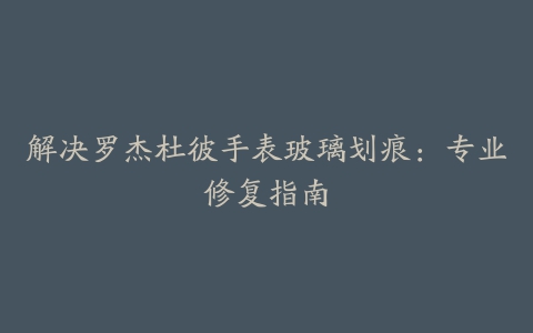 解决罗杰杜彼手表玻璃划痕：专业修复指南