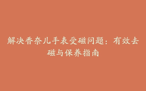 解决香奈儿手表受磁问题：有效去磁与保养指南