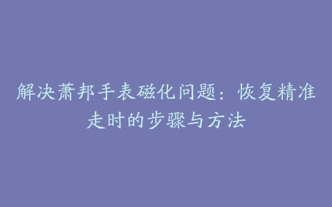 解决萧邦手表磁化问题：恢复精准走时的步骤与方法