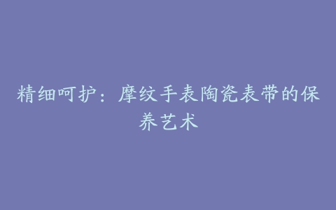 精细呵护：摩纹手表陶瓷表带的保养艺术