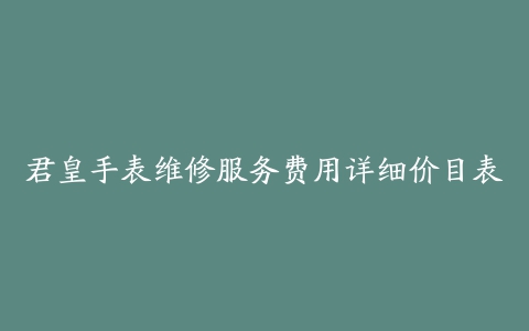 君皇手表维修服务费用详细价目表