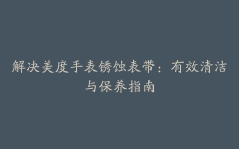 解决美度手表锈蚀表带：有效清洁与保养指南