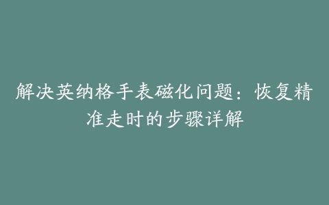 解决英纳格手表磁化问题：恢复精准走时的步骤详解