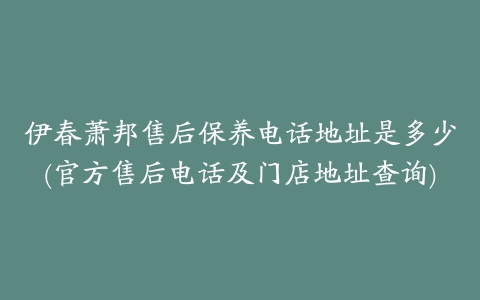 伊春萧邦售后保养电话地址是多少(官方售后电话及门店地址查询)