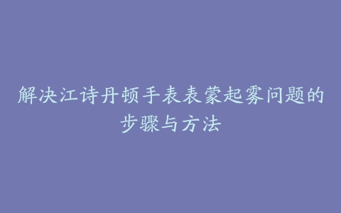 解决江诗丹顿手表表蒙起雾问题的步骤与方法