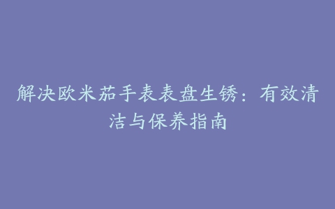 解决欧米茄手表表盘生锈：有效清洁与保养指南