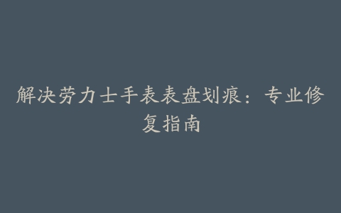 解决劳力士手表表盘划痕：专业修复指南