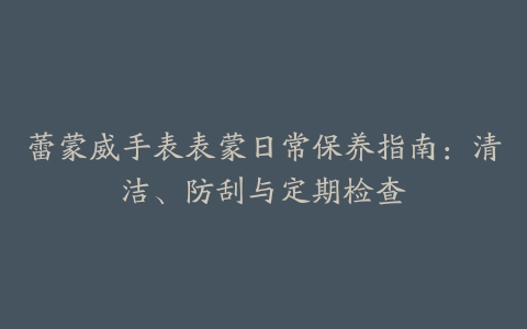 蕾蒙威手表表蒙日常保养指南：清洁、防刮与定期检查